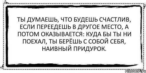 Ты думаешь, что будешь счастлив, если переедешь в другое место, а потом оказывается: куда бы ты ни поехал, ты берёшь с собой себя, наивный придурок. , Комикс Асоциальная антиреклама