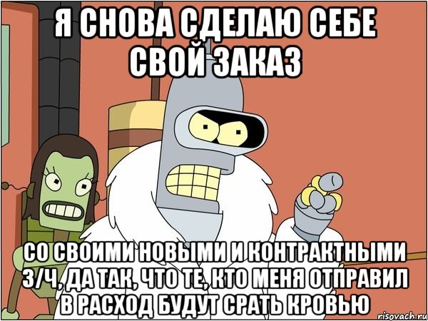 я снова сделаю себе свой заказ со своими новыми и контрактными з/ч, да так, что те, кто меня отправил в расход будут срать кровью, Мем Бендер