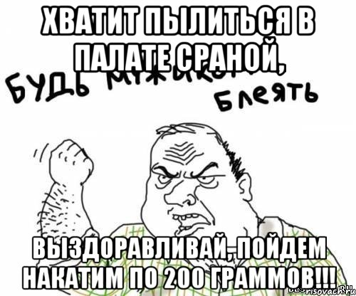 Хватит пылиться в палате сраной, ВЫЗДОРАВЛИВАЙ, пойдем накатим по 200 граммов!!!, Мем блять