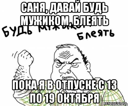 Саня, давай будь мужиком, блеять пока я в отпуске с 13 по 19 октября, Мем блять