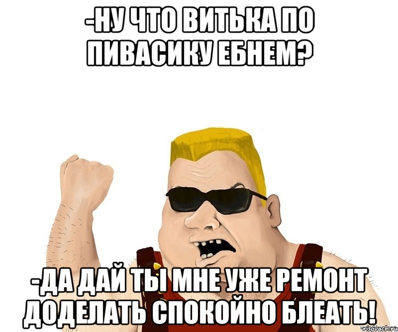 -Ну что Витька по пивасику ебнем? -Да дай ты мне уже ремонт доделать спокойно блеать!, Мем Боевой мужик блеать