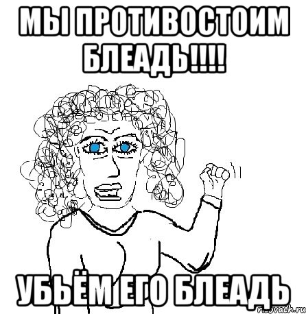 Мы противостоим блеадь!!!! Убьём его блеадь, Мем Будь бабой-блеадь