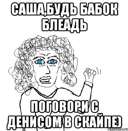 Саша,будь бабок блеадь Поговори с Денисом в скайпе), Мем Будь бабой-блеадь