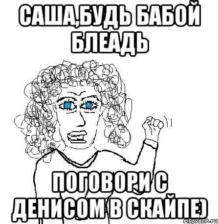 Саша,будь бабой блеадь Поговори с Денисом в скайпе), Мем Будь бабой-блеадь