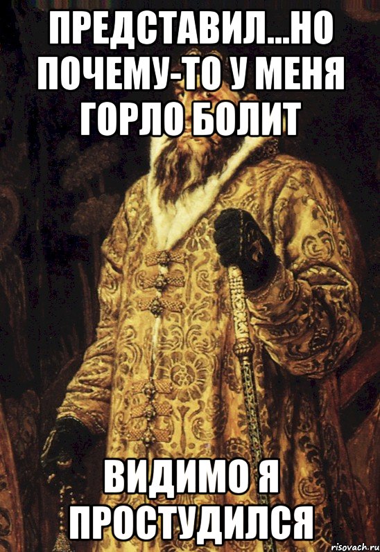 представил...но почему-то у меня горло болит видимо я простудился, Мем Царь