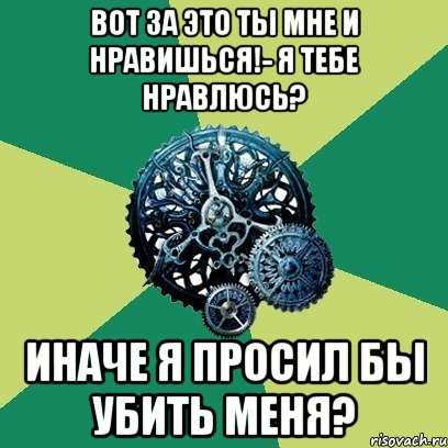 Вот за это ты мне и нравишься!- Я тебе нравлюсь? Иначе я просил бы убить меня?