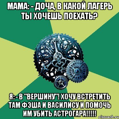 мама: - Доча, в какой лагерь ты хочешь поехать? я: - В "Вершину"! Хочу встретить там Фэша и Василису и помочь им убить Астрогара!!!!!