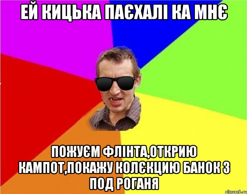 ей кицька паєхалі ка мнє пожуєм флінта,открию кампот,покажу колєкцию банок з под роганя