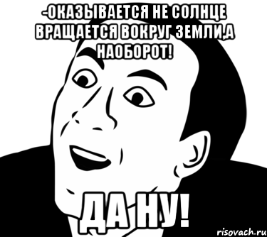 -Оказывается не Солнце вращается вокруг Земли,а наоборот! Да ну!, Мем  Да ладно