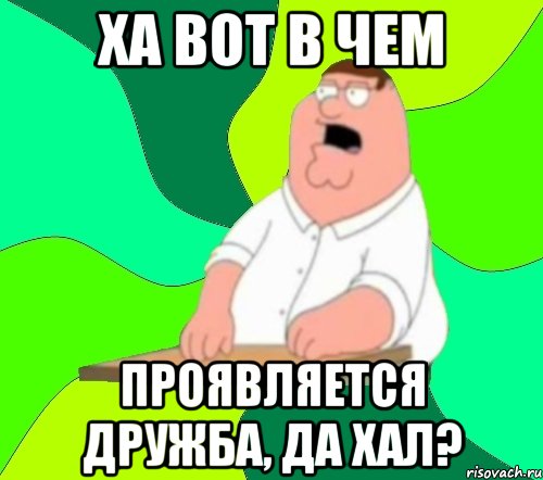 Ха вот в чем Проявляется дружба, да хал?, Мем  Да всем насрать (Гриффин)