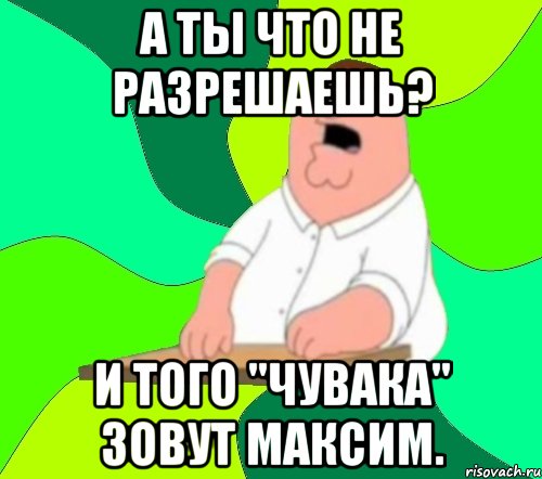 А ты что не разрешаешь? И того "чувака" зовут Максим., Мем  Да всем насрать (Гриффин)