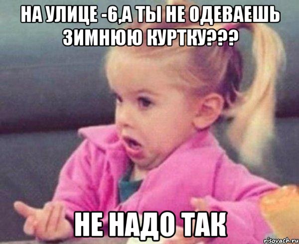 На улице -6,а ты не одеваешь зимнюю куртку??? Не надо так, Мем  Ты говоришь (девочка возмущается)