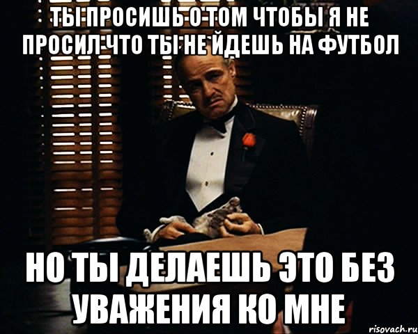 Ты просишь о том чтобы я не просил что ты не йдешь на футбол но ты делаешь это без уважения ко мне, Мем Дон Вито Корлеоне