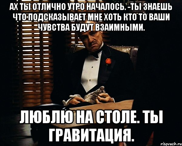 ах ты отлично утро началось. -ты знаешь что подсказывает мне хоть кто то Ваши чувства будут взаимными. Люблю на столе. Ты гравитация., Мем Дон Вито Корлеоне