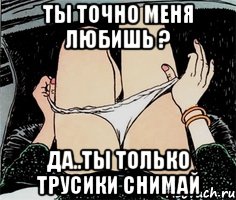 Ты точно меня любишь ? Да..ты только трусики снимай, Мем А ты точно