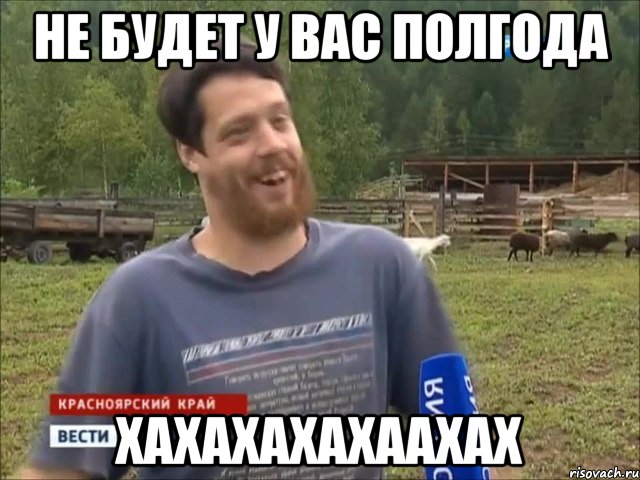 Не будет у вас полгода ХАХАХАХАХААХАХ