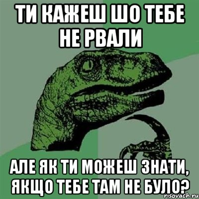 ти кажеш шо тебе не рвали але як ти можеш знати, якщо тебе там не було?, Мем Филосораптор