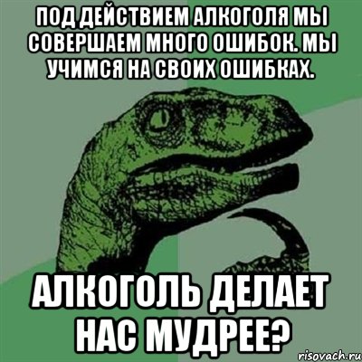 Под действием алкоголя мы совершаем много ошибок. Мы учимся на своих ошибках. Алкоголь делает нас мудрее?, Мем Филосораптор