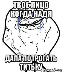 Твое лицо когда Надя Дала потрогать титьку, Мем Forever Alone