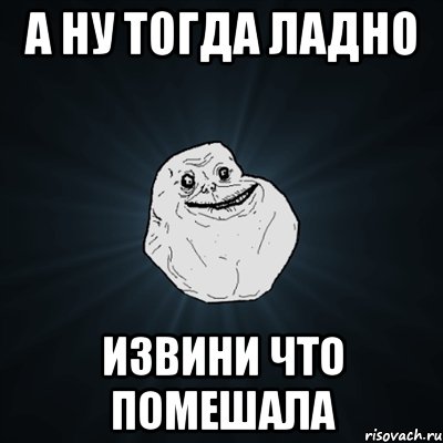 А ну тогда ладно извини что помешала, Мем Forever Alone