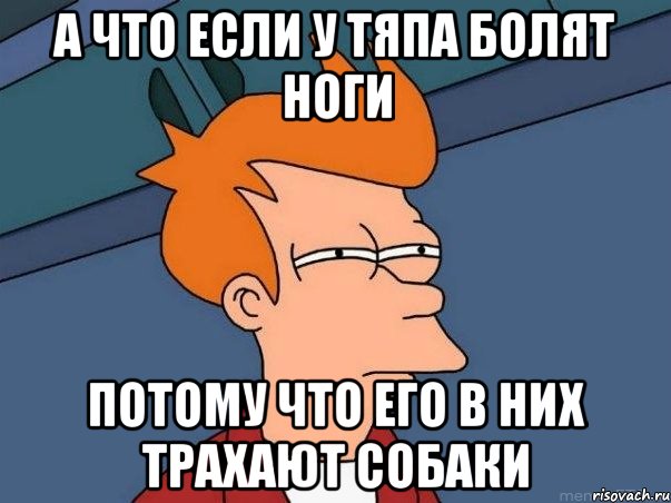 А что если у Тяпа болят ноги потому что его в них трахают собаки, Мем  Фрай (мне кажется или)