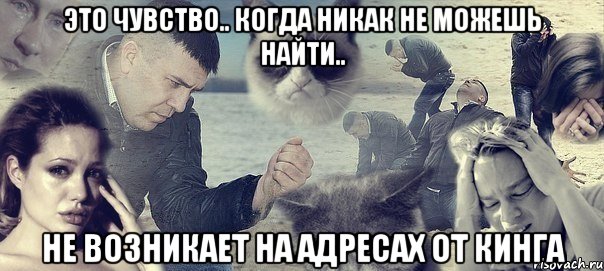 это чувство.. когда никак не можешь найти.. не возникает на адресах от кинга, Мем Грусть вселенская