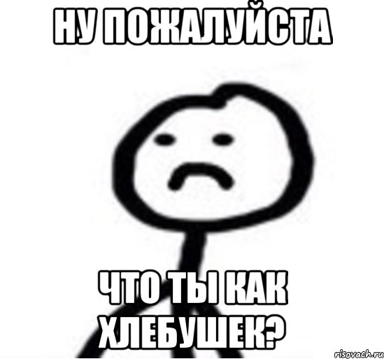 Ну пожалуйста Что ты как хлебушек?