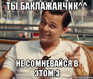 Ты баклажанчик^^ Не сомневайся в этом:3