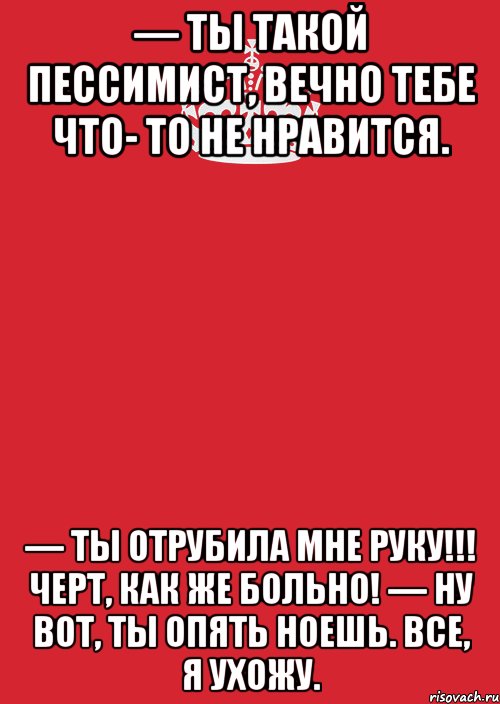 — Ты такой пессимист, вечно тебе что- то не нравится. — Ты отрубила мне руку!!! Черт, как же больно! — Ну вот, ты опять ноешь. Все, я ухожу., Комикс Keep Calm 3