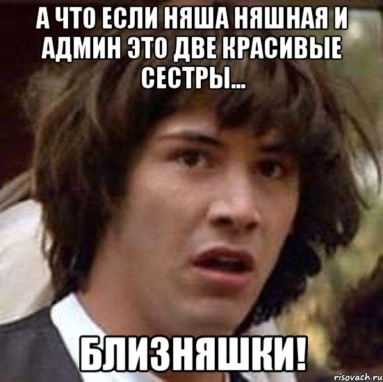 А что если Няша няшная и Админ это две красивые сестры... БЛИЗНЯШКИ!, Мем А что если (Киану Ривз)