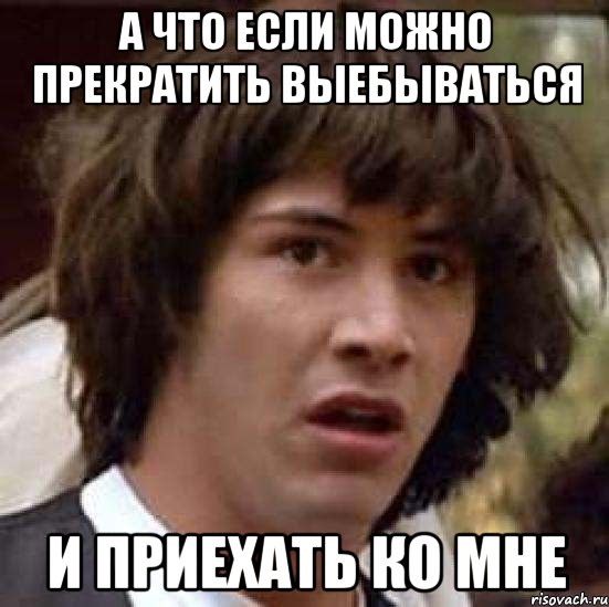 А ЧТО ЕСЛИ МОЖНО ПРЕКРАТИТЬ ВЫЕБЫВАТЬСЯ И ПРИЕХАТЬ КО МНЕ, Мем А что если (Киану Ривз)