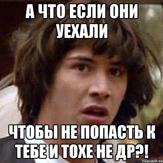 А ЧТО ЕСЛИ ОНИ УЕХАЛИ ЧТОБЫ НЕ ПОПАСТЬ К ТЕБЕ И ТОХЕ НЕ ДР?!, Мем А что если (Киану Ривз)