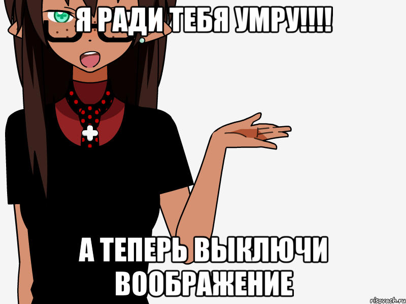 Я ради тебя умру!!!! А теперь выключи воображение