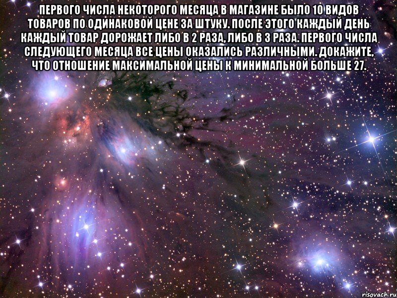 Первого числа некоторого месяца в магазине было 10 видов товаров по одинаковой цене за штуку. После этого каждый день каждый товар дорожает либо в 2 раза, либо в 3 раза. Первого числа следующего месяца все цены оказались различными. Докажите, что отношение максимальной цены к минимальной больше 27. , Мем Космос