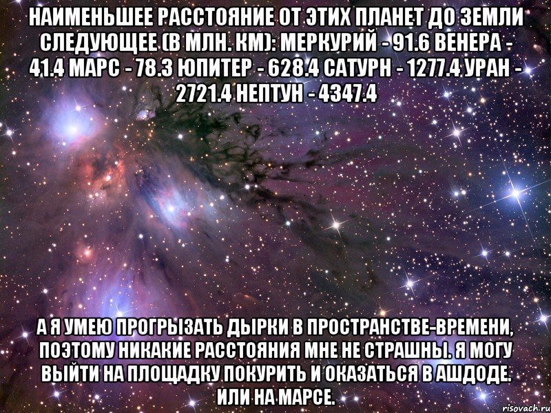 Наименьшее расстояние от этих планет до Земли следующее (в млн. км): Меркурий - 91.6 Венера - 41.4 Марс - 78.3 Юпитер - 628.4 Сатурн - 1277.4 Уран - 2721.4 Нептун - 4347.4 А я умею прогрызать дырки в пространстве-времени, поэтому никакие расстояния мне не страшны. Я могу выйти на площадку покурить и оказаться в Ашдоде. Или на Марсе., Мем Космос