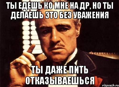 Ты едешь ко мне на др, но ты делаешь это без уважения Ты даже пить отказываешься, Мем крестный отец