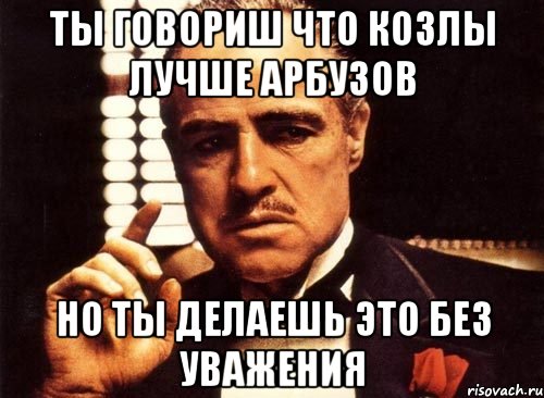 Ты говориш что козлы лучше арбузов Но ты делаешь это без уважения, Мем крестный отец