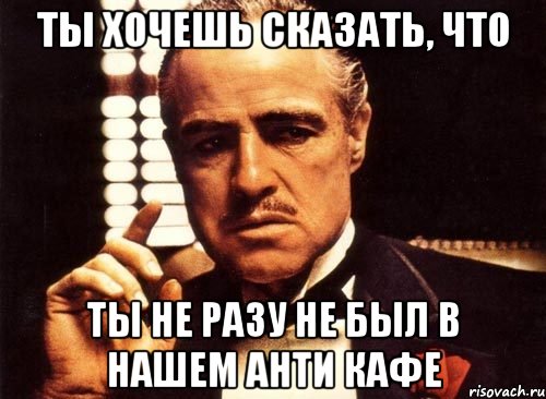 ты хочешь сказать, что ты не разу не был в нашем анти кафе, Мем крестный отец