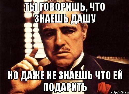 Ты говоришь, что знаешь Дашу Но даже не знаешь что ей подарить, Мем крестный отец