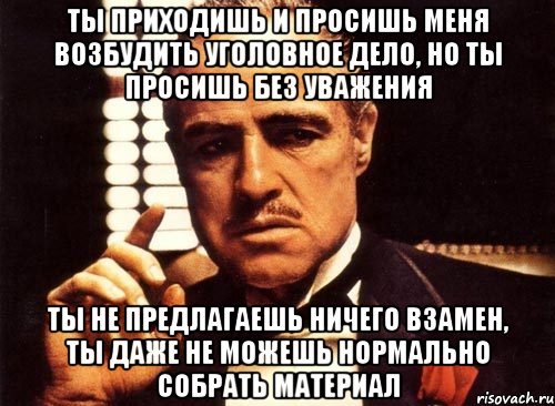 Ты приходишь и просишь меня возбудить уголовное дело, но ты просишь без уважения ты не предлагаешь ничего взамен, ты даже не можешь нормально собрать материал, Мем крестный отец