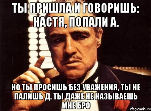 Ты пришла и говоришь: Настя, попали А. Но ты просишь без уважения, ты не палишь Д. Ты даже не называешь мне Бро, Мем крестный отец