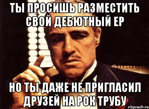 ТЫ ПРОСИШЬ РАЗМЕСТИТЬ СВОЙ ДЕБЮТНЫЙ ЕР НО ТЫ ДАЖЕ НЕ ПРИГЛАСИЛ ДРУЗЕЙ НА РОК ТРУБУ, Мем крестный отец