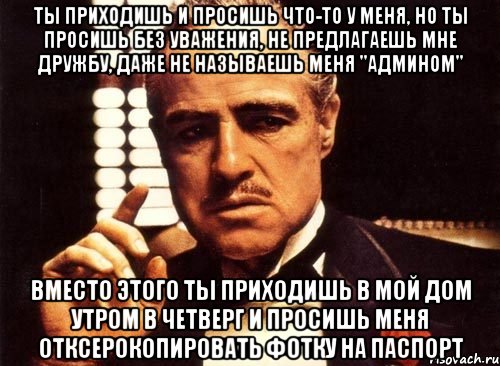 ты приходишь и просишь что-то у меня, но ты просишь без уважения, не предлагаешь мне дружбу, даже не называешь меня "Админом" вместо этого ты приходишь в мой дом утром в четверг и просишь меня отксерокопировать фотку на паспорт, Мем крестный отец