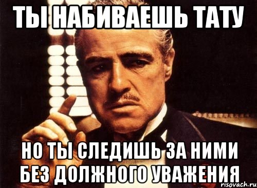 Ты набиваешь тату но ты следишь за ними без должного уважения, Мем крестный отец