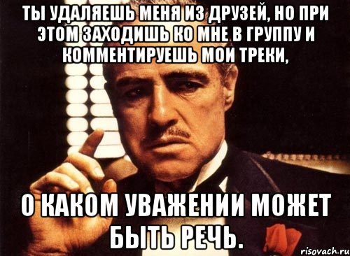 Ты удаляешь меня из друзей, но при этом заходишь ко мне в группу и комментируешь мои треки, О каком уважении может быть речь., Мем крестный отец