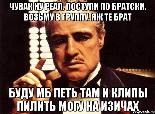 Чувак ну реал. Поступи по братски. Возьму в группу. Яж те брат Буду мб петь там и клипы пилить могу на изичах, Мем крестный отец