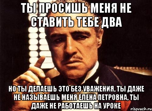 Ты просишь меня не ставить тебе два Но ты делаешь это без уважения, ты даже не называешь меня Елена Петровна, ты даже не работаешь на уроке, Мем крестный отец