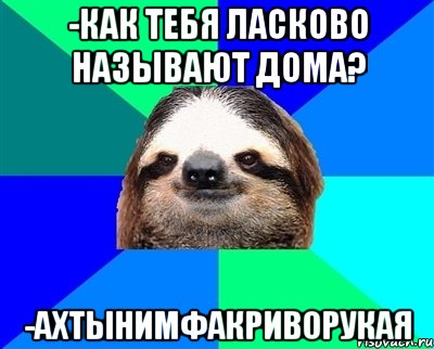 -КАК ТЕБЯ ЛАСКОВО НАЗЫВАЮТ ДОМА? -АХТЫНИМФАКРИВОРУКАЯ