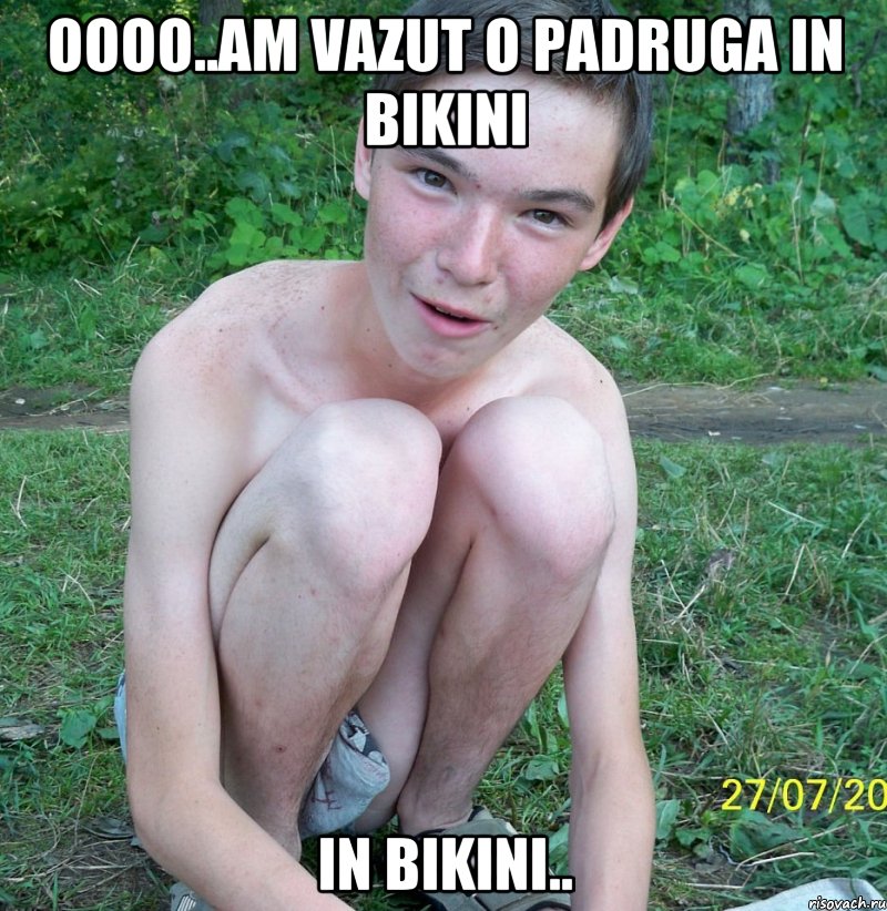 oooo..am vazut o padruga in bikini in bikini..