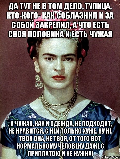 Да тут не в том дело, тупица, кто-кого- как соблазнил и за собой закрепил, а что есть своя половина и есть чужая , и чужая, как и одежда, не подходит, не нравится, с ней только хуже, ну не твоя она, не твоя, от того вот нормальному человеку даже с приплатою и не нужна!, Мем Magdalena Carmen Frieda Kahlo Ca